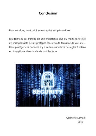 Conclusion
Pour conclure, la sécurité en entreprise est primordiale.
Les données qui transite on une importance plus ou moins forte et il
est indispensable de les protéger contre toute tentative de vols etc ..
Pour protéger ces données il y a certains nombres de règles à retenir
est à appliquer dans la vie de tout les jours.
Quenette Samuel
2016
 