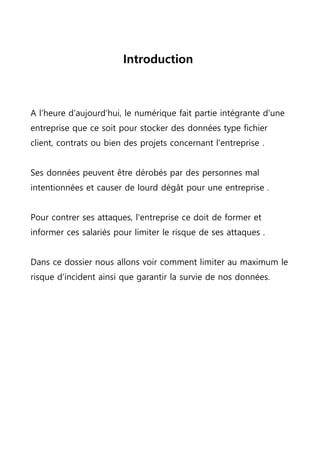 Introduction
A l'heure d'aujourd'hui, le numérique fait partie intégrante d'une
entreprise que ce soit pour stocker des données type fichier
client, contrats ou bien des projets concernant l'entreprise .
Ses données peuvent être dérobés par des personnes mal
intentionnées et causer de lourd dégât pour une entreprise .
Pour contrer ses attaques, l'entreprise ce doit de former et
informer ces salariés pour limiter le risque de ses attaques .
Dans ce dossier nous allons voir comment limiter au maximum le
risque d'incident ainsi que garantir la survie de nos données.
 