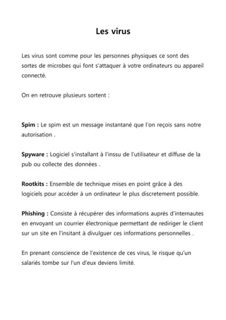 Les virus
Les virus sont comme pour les personnes physiques ce sont des
sortes de microbes qui font s'attaquer à votre ordinateurs ou appareil
connecté.
On en retrouve plusieurs sortent :
Spim : Le spim est un message instantané que l'on reçois sans notre
autorisation .
Spyware : Logiciel s'installant à l'inssu de l'utilisateur et diffuse de la
pub ou collecte des données .
Rootkits : Ensemble de technique mises en point grâce à des
logiciels pour accéder à un ordinateur le plus discretement possible.
Phishing : Consiste à récupérer des informations auprès d'internautes
en envoyant un courrier électronique permettant de rediriger le client
sur un site en l'insitant à divulguer ces informations personnelles .
En prenant conscience de l’existence de ces virus, le risque qu'un
salariés tombe sur l'un d'eux deviens limité.
 