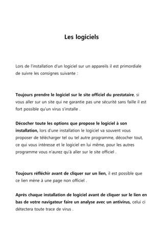 Les logiciels
Lors de l'installation d'un logiciel sur un appareils il est primordiale
de suivre les consignes suivante :
Toujours prendre le logiciel sur le site officiel du prestataire, si
vous aller sur un site qui ne garantie pas une sécurité sans faille il est
fort possible qu'un virus s'installe .
Décocher toute les options que propose le logiciel à son
installation, lors d'une installation le logiciel va souvent vous
proposer de télécharger tel ou tel autre programme, décocher tout,
ce qui vous intéresse et le logiciel en lui même, pour les autres
programme vous n'aurez qu'à aller sur le site officiel .
Toujours réfléchir avant de cliquer sur un lien, il est possible que
ce lien mène à une page non officiel .
Après chaque installation de logiciel avant de cliquer sur le lien en
bas de votre navigateur faire un analyse avec un antivirus, celui ci
détectera toute trace de virus .
 