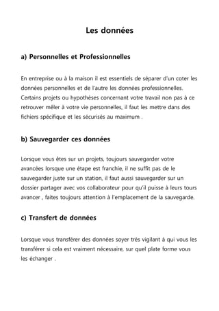 Les données
a) Personnelles et Professionnelles
En entreprise ou à la maison il est essentiels de séparer d'un coter les
données personnelles et de l'autre les données professionnelles.
Certains projets ou hypothèses concernant votre travail non pas à ce
retrouver mêler à votre vie personnelles, il faut les mettre dans des
fichiers spécifique et les sécurisés au maximum .
b) Sauvegarder ces données
Lorsque vous êtes sur un projets, toujours sauvegarder votre
avancées lorsque une étape est franchie, il ne suffit pas de le
sauvegarder juste sur un station, il faut aussi sauvegarder sur un
dossier partager avec vos collaborateur pour qu'il puisse à leurs tours
avancer , faites toujours attention à l'emplacement de la sauvegarde.
c) Transfert de données
Lorsque vous transférer des données soyer très vigilant à qui vous les
transférer si cela est vraiment nécessaire, sur quel plate forme vous
les échanger .
 
