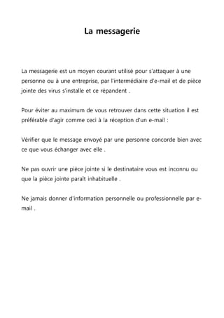 La messagerie
La messagerie est un moyen courant utilisé pour s'attaquer à une
personne ou à une entreprise, par l'intermédiaire d’e-mail et de pièce
jointe des virus s'installe et ce répandent .
Pour éviter au maximum de vous retrouver dans cette situation il est
préférable d'agir comme ceci à la réception d'un e-mail :
Vérifier que le message envoyé par une personne concorde bien avec
ce que vous échanger avec elle .
Ne pas ouvrir une pièce jointe si le destinataire vous est inconnu ou
que la pièce jointe paraît inhabituelle .
Ne jamais donner d'information personnelle ou professionnelle par e-
mail .
 
