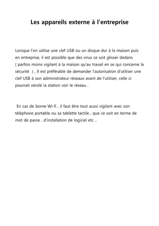Les appareils externe à l'entreprise
Lorsque l'on utilise une clef USB ou un disque dur à la maison puis
en entreprise, il est possible que des virus ce soit glisser dedans
( parfois moins vigilant à la maison qu'au travail en se qui concerne la
sécurité ) , Il est préférable de demander l'autorisation d'utiliser une
clef USB à son administrateur réseaux avant de l'utiliser, celle ci
pourrait vérolé la station voir le réseau .
En cas de borne Wi-fi , il faut être tout aussi vigilant avec son
téléphone portable ou sa tablette tactile , que ce soit en terme de
mot de passe , d'installation de logiciel etc ..
 