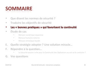 Que disent les normes de sécurité ? Traduire les objectifs de sécurité Les « bonnes pratiques » qui favorisent la continuité Étude de cas Menace numérique expansive Menace humaine externe Menace climatique lourde Quelle stratégie adopter ? Une solution miracle… Répondre à la question… La Sécurité œuvre-t-elle pour la Continuité des Opérations ou est-ce le contraire ?  Vos questions 05/07/10 Sécurité & Continuité : interactions complexes 