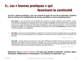 C 1 . Les « bonnes pratiques » qui  favorisent la continuité Une d es « bonnes pratiques » que l’on connaît du point de vue de la continuité s’exprime dans la création et la multiplication de services parallèles ou semi-complémentaires : site chaud   :  site de secours où l'ensemble des serveurs et autres systèmes sont allumés, à jour, interconnectés, paramétrés, alimentés à partir des données sauvegardées et prêt à fonctionner. Le site doit aussi fournir l'ensemble des infrastructures pour accueillir l'ensemble du personnel à tout moment et permet une reprise d'activité dans des délais relativement courts (quelques heures). Un tel site revient quasiment à doubler les capacités informatiques de l'entreprise (on parle de  redondance ) et présente donc un poids budgétaire non négligeable.   (définition de wikipedia)   site tiède  :  site de secours intermédiaire. En général on trouve des machines installées (mise à jour décalée par rapport au site de production) avec les données sur bande mais non importées dans les systèmes de données.  (définition de wikipedia) site froid   :  site de secours qui peut avoir une autre utilisation en temps normal. Les serveurs et autres systèmes sont stockés mais non installés, connectés, etc. Lors d'un sinistre, un important travail doit être effectué pour mettre en service le site ce qui conduit à des temps de reprise long (quelques jours). Mais son coût de fonctionnement, hors période d'activation, est faible voire nul.  (définition de wikipedia) Néanmoins est-ce  la bonne solution  ? On peut tout doubler et redonder : hommes, lignes électriques, téléphoniques et réseautiques , les machines, les bâtiments…etc. 05/07/10 Sécurité & Continuité : interactions complexes 