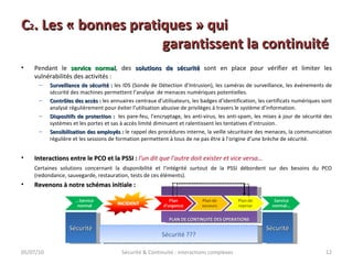 Pendant le  service normal , des  solutions de sécurité  sont en place pour vérifier et limiter les vulnérabilités des activités : Surveillance de sécurité :  les IDS (Sonde de Détection d’Intrusion), les caméras de surveillance, les événements de sécurité des machines permettent l’analyse  de menaces numériques potentielles. Contrôles des accès :  les annuaires centraux d’utilisateurs, les badges d’identification, les certificats numériques sont analysé régulièrement pour éviter l’utilisation abusive de privilèges à travers le système d’information. Dispositifs de protection :  les pare-feu, l’encryptage, les anti-virus, les anti-spam, les mises à jour de sécurité des systèmes et les portes et sas à accès limité diminuent et ralentissent les tentatives d’intrusion. Sensibilisation des employés :  le rappel des procédures interne, la veille sécuritaire des menaces, la communication régulière et les sessions de formation permettent à tous de ne pas être à l’origine d’une brèche de sécurité. Interactions entre le PCO et la PSSI :   l'un dit que l'autre doit exister et vice versa… Certaines solutions concernant la disponibilité et l'intégrité surtout de la PSSI débordent sur des besoins du PCO (redondance, sauvegarde, restauration, tests de ces éléments). Revenons à notre schémas initiale : 05/07/10 Sécurité & Continuité : interactions complexes C 2 . Les « bonnes pratiques » qui  garantissent la continuité PLAN DE CONTINUITE DES OPERATIONS Sécurité Sécurité Sécurité ??? 