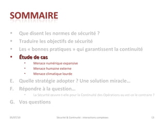 Que disent les normes de sécurité ? Traduire les objectifs de sécurité Les « bonnes pratiques » qui garantissent la continuité Étude de cas Menace numérique expansive Menace humaine externe Menace climatique lourde Quelle stratégie adopter ? Une solution miracle… Répondre à la question… La Sécurité œuvre-t-elle pour la Continuité des Opérations ou est-ce le contraire ?  Vos questions 05/07/10 Sécurité & Continuité : interactions complexes 