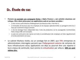 Prenons  en exemple une compagnie fictive  « Alpha Finance », son activité e-business est critique. Elle a donc prévu pour ses applications web et ses biens sensibles : 2 sites miroirs actifs distants d’hébergement (architecture dite « Hot-Hot ») 2 immeubles de bureaux pour les employés où les équipes opérationnelles se partagent entre les 2 lieux par roulement chaque semaine. 1 site de stockage froid, indépendant des 2 sites de production, où les sauvegardes incrémentales faites chaque 48h sont envoyées. Le plan de continuité et de reprise est testé, la sensibilisation des employés est faite régulièrement et la documentation est à jour. Le cabinet Markess révèle, via un sondage fait en 2007, que  73%  entreprises et administrations interrogées pensent que  l'hébergement externe  de certaines de leurs infrastructures et/ou applications est déjà ou pourrait être une réponse à leurs enjeux de continuité, tout comme la  virtualisation  par ailleurs.  50% en sont même sûrs. 05/07/10 Sécurité & Continuité : interactions complexes D 1 . Étude de cas 