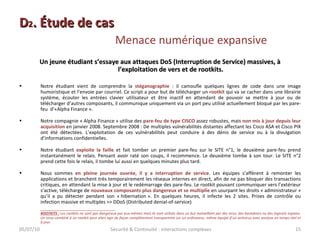 D 2 . Étude de cas  Menace numérique expansive Un jeune étudiant s’essaye aux attaques DoS (Interruption de Service) massives, à l’exploitation de vers et de rootkits. Notre étudiant vient de comprendre la  stéganographie  : il camoufle quelques lignes de code dans une image humoristique et l’envoie par courriel. Ce script a pour but de télécharger un  rootkit  qui va se cacher dans une librairie système, écouter les entrées clavier utilisateur et être inactif en attendant de pouvoir se mettre à jour ou de télécharger d’autres composants, il communique uniquement via un port peu utilisé actuellement bloqué par les pare-feu  d’«Alpha Finance ». Notre compagnie « Alpha Finance » utilise des  pare-feu de type CISCO  assez robustes, mais  non mis à jour depuis leur acquisition  en janvier 2008. Septembre 2008 : De multiples vulnérabilités distantes affectant les Cisco ASA et Cisco PIX ont été détectées. L’exploitation de ces vulnérabilités peut conduire à des dénis de service ou à la divulgation d’informations confidentielles. Notre étudiant  exploite la faille  et fait tomber un premier pare-feu sur le SITE n°1, le deuxième pare-feu prend instantanément le relais. Pensant avoir raté son coups, il recommence. Le deuxième tombe à son tour. Le SITE n°2 prend cette fois le relais, il tombe lui aussi en quelques minutes plus tard. Nous sommes  en pleine journée ouvrée, il y a interruption de service . Les équipes s’affèrent à remonter les applications et branchent très temporairement les réseaux internes en direct, afin de ne pas bloquer des transactions critiques, en attendant la mise à jour et le redémarrage des pare-feu. Le rootkit pouvant communiquer vers l’extérieur s’active, télécharge de  nouveaux composants plus dangereux et se multiplie  en usurpant les droits « administrateur » qu’il a pu détecter pendant son « hibernation ». En quelques heures, il infecte les 2 sites. Prises de contrôle ou infection massive et multiples >> DDoS (Distributed denial-of-service) ROOTKITS :   Les rootkits ne sont pas dangereux par eux-mêmes mais ils sont utilisés dans un but malveillant par des virus, des backdoors ou des logiciels espions. Un virus combiné à un rootkit peut alors agir de façon complètement transparente sur un ordinateur, même équipé d’un antivirus avec analyse en temps réel et à jour. 05/07/10 Sécurité & Continuité : interactions complexes 