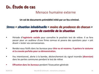 D 3 . Étude de cas  Menace humaine externe 05/07/10 Sécurité & Continuité : interactions complexes Un vol de documents prémédité initié par un feu criminel. Stress  +  situation inhabituelle  =  moins de prudence de chacun  =  perte de contrôle de la situation Période d’ ingénierie sociale  pour connaître le prochain test de relève. Il se fera passer pour un auditeur d’une firme connue et posera des questions pour « soit disant » tester vos connaissances. Rendez-vous fictifs dans les bureaux pour  être vu et reconnu. Il portera le costume et la cravate parfaite pour sa démonstration. Feu intentionnel, alerte à la bombe, déclenchement du signal incendie  (diversion)  dans les parties communes pendant le test de relève Effraction dans les bureaux  pendant l’évacuation générale 