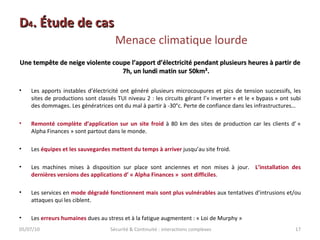 D 4 . Étude de cas  Menace climatique lourde Une tempête de neige violente coupe l’apport d’électricité pendant plusieurs heures à partir de 7h, un lundi matin sur 50km². Les apports instables d’électricité ont généré plusieurs microcoupures et pics de tension successifs, les sites de productions sont classés TUI niveau 2 : les circuits gérant l’« inverter » et le « bypass » ont subi des dommages. Les génératrices ont du mal à partir à -30°c. Perte de confiance dans les infrastructures… Remonté complète d’application sur un site froid  à 80 km des sites de production car les clients d’ « Alpha Finances » sont partout dans le monde. Les  équipes et les sauvegardes   mettent du temps à arriver  jusqu’au site froid. Les machines mises à disposition sur place sont anciennes et non mises à jour.  L’installation des dernières versions des applications d’ « Alpha Finances »  sont difficiles . Les services en  mode dégradé fonctionnent mais sont plus vulnérables  aux tentatives d’intrusions et/ou attaques qui les ciblent. Les  erreurs humaines  dues au stress et à la fatigue augmentent : « Loi de Murphy » 05/07/10 Sécurité & Continuité : interactions complexes 