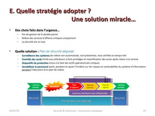 E. Quelle stratégie adopter ? Une solution miracle… Des choix faits dans l’urgence… Pas de gestion de la double panne Relève des services d’affaires critiques uniquement La sécurité est un luxe Quelle solution :  Plan de Sécurité dégradé Surveillance des systèmes  de relève non-automatisée, non-préventive, mais vérifiée en temps-réel Contrôle des accès  limité aux utilisateurs à forts privilèges et recertification des accès après retour à la normal Dispositifs de protection  inclus à la liste des actifs opérationnels critiques Sensibiliser le personnel  avant, pendant et après l’incident sur les risques et vulnérabilités du système d’information  pendant  l’exécution d’un plan de relève. 05/07/10 Sécurité & Continuité : interactions complexes PLAN DE CONTINUITE DES OPERATIONS Sécurité Sécurité Plan de Sécurité dégradé 