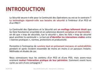 La Sécurité œuvre-t-elle pour la Continuité des Opérations ou est-ce le contraire ?  La technologie répond-t-elle aux besoins de sécurité  à l’intérieur d’un PCO et d’un PRO ? La Continuité des Opérations et la Sécurité ont  un maillage tellement étroit  que les faire fonctionner ensemble et en cohérence devient  complexe et imprévisible  : on dit que « trop de sécurités, tue la sécurité », dans les faits « trop de sécurité peut annihiler la continuité ». Le but est  d’identifier les interactions viables  entre « bonnes pratiques », normes, protections et productivité. Permettre à l’entreprise de  survivre tout en prévenant menaces et vulnérabilités  pendant et après incident ressemble de moins en moins à un parcours linéaire. Méthodes et études de cas. Nous connaissons tous les contenu d'un PCO et d'une PSSI, mais avons-nous vraiment  évalué l'interaction pratique de leur périmètre . Comment vivent leurs cycles au sein d'une compagnie ? 05/07/10 Sécurité & Continuité : interactions complexes 