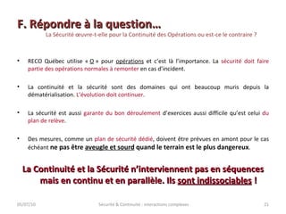 F. Répondre à la question… La Sécurité œuvre-t-elle pour la Continuité des Opérations ou est-ce le contraire ? RECO Québec utilise «  O  » pour  opérations  et c’est là l’importance. La  sécurité doit faire partie des opérations normales à remonter  en cas d’incident. La continuité et la sécurité sont des domaines qui ont beaucoup muris depuis la dématérialisation.  L’évolution doit continuer . La sécurité est aussi  garante du bon déroulement  d’exercices aussi difficile qu’est celui  du plan de relève . Des mesures, comme un  plan de sécurité dédié , doivent être prévues en amont pour le cas échéant  ne pas être  aveugle et sourd  quand le terrain est le plus dangereux . La Continuité et la Sécurité n’interviennent pas en séquences mais en continu et en parallèle. Ils  sont indissociables  ! 05/07/10 Sécurité & Continuité : interactions complexes 