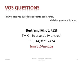 Pour toutes vos questions sur cette conférence, n’hésitez pas à me joindre… Bertrand Milot, RSSI TMX - Bourse de Montréal +1 (514) 871 2424 [email_address] 05/07/10 Sécurité & Continuité : interactions complexes 