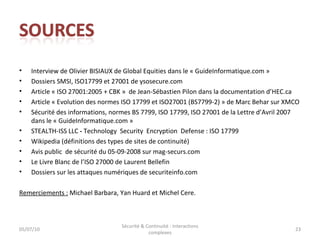 Interview de Olivier BISIAUX de Global  Equities  dans le « GuideInformatique.com » Dossiers SMSI, ISO17799 et 27001 de ysosecure.com Article  «  ISO 27001:2005 + CBK  »  de Jean-Sébastien Pilon dans la documentation d’HEC.ca Article « Evolution des normes ISO 17799 et ISO27001 (BS7799-2) » de Marc Behar sur XMCO Sécurité des informations, normes BS 7799, ISO 17799, ISO 27001 de la Lettre d’Avril 2007 dans le « GuideInformatique.com » STEALTH-ISS LLC  -  Technology  Security  Encryption  Defense : ISO 17799 Wikipedia  (définitions des types de sites de continuité) Avis public  de sécurité du 05-09-2008 sur mag-securs.com Le Livre Blanc de l’ISO 27000 de Laurent Bellefin Dossiers sur les attaques numériques de securiteinfo.com Remerciements :  Michael Barbara, Yan Huard et Michel Cere. 05/07/10 Sécurité & Continuité : interactions complexes 