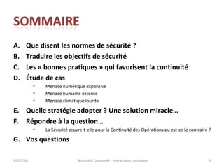 Que disent les normes de sécurité ? Traduire les objectifs de sécurité Les « bonnes pratiques » qui favorisent la continuité Étude de cas Menace numérique expansive Menace humaine externe Menace climatique lourde Quelle stratégie adopter ? Une solution miracle… Répondre à la question… La Sécurité œuvre-t-elle pour la Continuité des Opérations ou est-ce le contraire ?  Vos questions 05/07/10 Sécurité & Continuité : interactions complexes 