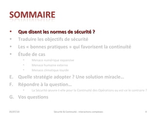 Que disent les normes de sécurité ? Traduire les objectifs de sécurité Les « bonnes pratiques » qui favorisent la continuité Étude de cas Menace numérique expansive Menace humaine externe Menace climatique lourde Quelle stratégie adopter ? Une solution miracle… Répondre à la question… La Sécurité œuvre-t-elle pour la Continuité des Opérations ou est-ce le contraire ?  Vos questions 05/07/10 Sécurité & Continuité : interactions complexes 
