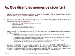 A 1 . Que disent les normes de sécurité ? La norme la plus reconnue en matière de sécurité est la  BS 7799  sur laquelle   s’est fondée  l’ISO 17799 devenue récemment l’ISO 27002. Schématiquement, la démarche classique de sécurisation du système d'information doit passer par  4 étapes de définition  : 1. périmètre à protéger (liste des biens/actifs sensibles),  2. nature des menaces,  3. impacts sur le système d'information,  4. mesures de protection à mettre en place.  La norme  ISO 17799  comporte 39 catégories de contrôle et 134 règles de vérification répartis en 11 domaines : 4 chapitres  sont dédiés au management de la sécurité des informations (les politiques de sécurité, l'organisation, la classification , le contrôle et la conformité). 2 chapitres  sur la sécurité du personnel (contrôle lors du recrutement, formation et sensibilisation) et sur la sécurité physique (équipements et périmètre de sécurité). 5 chapitres  sur le développement de l'exploitation des systèmes d'information (contrôles d'accès, développement et maintenance des systèmes,  gestion de la continuité ). Le  référentiel COBIT  couvre une bonne partie des domaines de l'ISO 27002. COBIT étant à vocation plus large, il gère l'information au travers un grand nombre de "critères" :  Efficacité, Confidentialité, Intégrité, Disponibilité, Conformité et Fiabilité. En regard, l'ISO 27002 se limite à la Confidentialité, l'Intégrité la Disponibilité et la Conformité. 05/07/10 Sécurité & Continuité : interactions complexes 