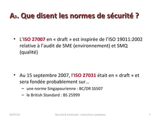 A 3 . Que disent les normes de sécurité ? 05/07/10 Sécurité & Continuité : interactions complexes L’ ISO 27007  en « draft » est inspirée de l’ISO 19011:2002 relative à l’audit de SME (environnement) et SMQ (qualité) Au 15 septembre 2007, l’ ISO 27031  était en « draft » et sera fondée probablement sur… une norme Singapourienne : BC/DR SS507  le British Standard : BS 25999 