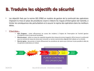 B. Traduire les objectifs de sécurité Les objectifs fixés par la norme ISO 27002 en matière de gestion de la continuité des opérations imposent la mise en place de procédures visant à réduire les risques d'interruption de l'activité, à limiter les conséquences des perturbations et à assurer la reprise des opérations dans les meilleurs délais. Il faut donc… Plan d’urgence :  traiter efficacement les causes des incidents à l’origine de l’interruption de l’activité (gestion d’incidents) et tenir le personnel sensibilisé, Plan de secours  : utiliser au mieux les capacités de gestion des niveaux de service (rapports, KPI) et assurer la conformité avec les contrats de niveau de service pour remonter un service nominal et/ou dégradé (SLA indexés sur la criticité), Plan de reprise  : documenter et tester efficacement les procédures de reprise pour diminuer le plus possible le délai de récupération (redondance et relève). PLAN DE CONTINUITE DES OPERATIONS 05/07/10 Sécurité & Continuité : interactions complexes 