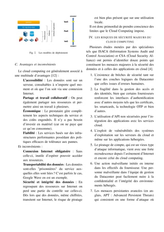 Fig. 2. Les modèles de déploiement
C. Avantages et inconvénients
Le cloud computing est généralement associé à
une multitude d’avantages [12] :
L’accessibilité : Les données sont sur un
serveur, consultables à n’importe quel mo-
ment et où que l’on soit via une connexion
Internet.
Partage et travail collaboratif : On peut
également partager nos ressources et per-
mettre ainsi un travail à plusieurs.
Économique : Le prestataire gère complè-
tement les aspects techniques du service et
des coûts engendrés. Il n’y a pas besoin
d’investir en matériel (car on ne paye que
ce qu’on consomme).
Fiabilité : Les services basés sur des infra-
structures performantes possédant des poli-
tiques efficaces de tolérance aux pannes.
Et inconvénients :
Connexion Internet obligatoire : Sans
celle-ci, inutile d’espérer pouvoir accéder
aux ressources.
Transportabilité des données : Les données
sont-elles "prisonnières" du service aux-
quelles elles sont liées ? C’est parfois le cas,
Google Wave en est un exemple.
Sécurité et intégrité des données : En
regroupant des ressources sur Internet on
perd une partie du contrôle sur celles-ci.
Dès lors que des données, même chiffrées,
transitent sur Internet, le risque de piratage
est bien plus présent que sur une utilisation
locale.
Il est donc primordial de prendre conscience des
limites que le Cloud Computing impose.
IV. LES RISQUES DE SÉCURITÉ MAJEURS DU
CLOUD COMPUTING
Plusieurs études menées par des spécialistes
tels que ISACA (Information Systems Audit and
Control Association) et CSA (Cloud Security Al-
liance) ont permis d’identifier douze points qui
constituent les menaces majeures à la sécurité des
données et à celles des applications en cloud [4].
1. L’existence de brèches de sécurité tant sur
l’une des couches logiques du Datacenter
que celles issues d’erreurs humaines.
2. La fragilité dans la gestion des accès et
des identités, bien que certains fournisseurs
renforcent les interfaces d’authentification
avec d’autres moyens tels que les certificats,
les smartcards, la technologie OTP et bien
d’autres.
3. L’utilisation d’API non sécurisées pour l’in-
tégration des applications avec les services
cloud.
4. L’exploit de vulnérabilités des systèmes
d’exploitation sur les serveurs du cloud et
même sur les applications hébergées.
5. Le piratage de compte, qui est un vieux type
d’attaque informatique, vient avec une forte
recrudescence depuis l’avènement d’Internet
et encore celui du cloud computing.
6. Une action malveillante initiée en interne
dans les effectifs du fournisseur. Une per-
sonne malveillante dans l’équipe de gestion
du Datacenter peut facilement nuire à la
confidentialité et l’intégrité des environne-
ments hébergés.
7. Les menaces persistantes avancées (en an-
glais, APT : Advanced Persistent Threats)
qui consistent en une forme d’attaque où
 