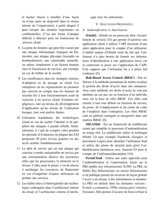 le hacker réussit à installer d’une façon
ou d’une autre un dispositif dans le réseau
interne de l’organisation, à partir duquel il
peut extirper des données importantes ou
confidentielles. C’est une forme d’attaque
difficile à détecter pour un fournisseur de
services cloud.
8. La perte de données qui peut être causée par
une attaque informatique (logique) du Da-
tacenter, une attaque physique (incendie ou
bombardement), une catastrophe naturelle,
ou même simplement à un facteur humain
chez le fournisseur de services, par exemple
en cas de faillite de la société.
9. Les insuffisances dans les stratégies internes
d’adoption ou de passage au cloud. Les
entreprises ou les organisations ne prennent
pas souvent en compte tous les facteurs de
sécurité liés à leur fonctionnement avant de
souscrire à un service cloud. Certaines né-
gligences, tant au niveau du développement
d’application qu’au niveau de l’utilisation
basique, leur sont parfois fatales.
10. Utilisation frauduleuse des technologies
cloud en vue de cacher l’identité et de per-
pétrer des attaques à grande échelle. Géné-
ralement, il s’agit de comptes créés pendant
les périodes d’évaluation (la plupart des FAI
proposent 30 jours d’essai gratuits) ou des
accès achetés frauduleusement.
11. Le déni de service qui est une attaque qui
consiste à rendre indisponible un service par
une consommation abusive des ressources
telles que les processeurs, la mémoire ou le
réseau. L’idée, pour le pirate, c’est de réussir
à surcharger les ressources du Datacenter
en vue d’empêcher d’autres utilisateurs de
profiter des services.
12. Les failles liées à l’hétérogénéité des techno-
logies imbriquées dans l’architecture interne
du cloud, et l’architecture externe d’interfa-
çage avec les utilisateurs.
V. SOLUTIONS PROPOSÉES :
A. Authentification et Autorisation
OAuth2 : OAuth est un protocole libre (Actuel-
lement de version 2.0) qui permet d’autoriser une
application client à utiliser l’API sécurisée d’une
autre application pour le compte d’un utilisateur.
L’intérêt majeur d’OAuth vient du fait que l’uti-
lisateur n’a plus besoin de fournir ses informa-
tions d’identification à une application tierce car
la connexion se passe sur l’application de l’API.
Cela suppose que l’utilisateur lui a à priori fait
confiance [5].
Role-Based Access Control (RBAC) : Fait ré-
férence à la méthode permettant de mettre en place
la gestion des droits d’accès dans une entreprise.
Avec cette méthode, les droits d’accès ne sont pas
attribués au cas par cas en fonction d’un individu,
mais sur la base de rôles RBAC. Ces rôles sont
ensuite à leur tour définis en fonction du service,
du poste, de l’emplacement et du centre de coûts
de l’employé dans l’entreprise. Les rôles RBAC
sont en général consignés et enregistrés dans une
matrice RBAC [6].
MiLAMob : Est un framework de middleware
centré qui simplifie le processus d’authentification
en temps réel. Le middleware utilise la technique
OAuth 2.0 (par exemple Facebook, Google+ et
personnels Login) pour identifier l’utilisateur final
et utilise des jetons de sécurité pour gérer l’au-
thentification fastidieuse avec Amazon S3 pour le
compte de l’utilisateur/demandeur [14].
FermiCloud : Utilise une autre approche pour
l’authentification et l’autorisation, basée sur le
PKI (public key infrastructure) X.509. La PKI, ou
Public Key Infrastructure ou encore Infrastructure
à clé publique permet de sécuriser de façon globale
l’accès à un réseau, à des informations et données.
La PKI est utilisée dans les domaines suivants :
E-mail, e-commerce, VPNs (réseau privé virtuels),
Extranets. Elle permet d’assurer de bout en bout la
 