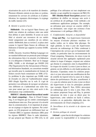 sécurisation des accès et de transferts de données.
Plusieurs éléments entrent en jeu dans ce système,
notamment les serveurs de certificats et d’authen-
tification, les signatures électroniques, le cryptage
du traffic internet [23].
B. Identité et gestion d’accès
Shibboleth : Est un logiciel Open Source, qui
établit une relation de confiance entre une entité
bien définie et autre identifiée. Il assure un accès
filtré et sécurisé aux ressources de ces entités
limité uniquement aux membres de ces mêmes
entités. Shibboleth, dans sa version 2, se place ainsi
comme le logiciel Open Source de référence de
fédération d’identité qui supporte la norme SAML
2.0 [15].
SAML (Security Assertion Markup Language) est
un standard définissant un protocole pour échanger
des informations liées à la sécurité, à la fédération
et à la délégation d’identités. Basé sur le langage
XML, SAML a été développé par OASIS [16]
(The Organization for the Advancement of Structu-
red Information Standards, un consortium mondial
qui travaille pour la standardisation de formats de
fichiers ouverts basés notamment sur XML [17]).
Le problème le plus important que SAML tente
de résoudre est celui de l’authentification unique
SSO (Single Sign-On) sur le web. Il s’agit de
permettre à un utilisateur de naviguer sur plusieurs
sites différents en s’authentifiant une seule fois,
sans pour autant que ces sites aient accès à des
informations trop confidentielles.
IBHMCC (identity-based hierarchical model
for cloud computing) : Dans le Cloud Compu-
ting, il est fréquent que les entités communiquent
mutuellement entre eux. Pour parvenir à la sécurité
dans la communication, il est important de propo-
ser un cryptage et régime de signature. Par consé-
quent, en [18] proposent un chiffrement basé sur
l’identité (IBE) et signature identitaire (IBS) pour
les régimes IBHMCC. Dans le cadre identitaire,
tel que proposé par Shamir en 1984 [22], la clé
publique d’un utilisateur est tout simplement son
identité, ce qui simplifie les exigences de PKI [19].
IBE (Identity-Based Encryption) permet à un
expéditeur de chiffrer un message sans accès à
un certificat de clé publique. Cette méthode a de
nombreuses applications pratiques. Par exemple,
un utilisateur peut envoyer un courrier chiffré à
un destinataire, sans exiger une existence d’une
infrastructure à clé publique (PKI) [19].
C. Confidentialité, Intégrité, et disponibilité
Swap and Play : Les hyperviseurs fournissent
les moyens d’exécuter plusieurs machines vir-
tuelles isolées sur le même hôte physique. En
règle générale, la mise à jour des hyperviseurs
nécessite un redémarrage de l’hôte conduisant à
l’interruption des services qui est hautement indé-
sirable, en particulier dans les environnements de
Cloud computing. Néanmoins, les mises à jour de
sécurité doivent être appliquées rapidement pour
réduire le risque d’attaques, exigeant une solution
qui élimine le compromis entre la disponibilité et
les risques de sécurité. La mise à jour en direct, en
général, est très difficile et a été étudié pendant des
décennies. Cependant, toutes les solutions propo-
sées à ce jour nécessitent une modification du flux
de contrôle du logiciel et/ou la cause de la dégra-
dation des performances. De plus, actuellement, il
n’y a pas de solutions pour la mise à jour en direct
des hyperviseurs et tous les principaux produits
(par exemple, Hyper-V, Xen, ESXi) nécessitent
un redémarrage pour la mise à jour, Dans [38],
les auteurs proposent Swap and Play, le premier
mécanisme du mise à jour en direct pour les
hyperviseurs, cette solution est facile à utiliser,
évolutive et, en particulier, déployable dans des
environnements de Cloud computing [21].
D. Surveillance de la sécurité et de réponse aux
incidents
E. Gestion politique de sécurité
A4cloud : a pour but de développer les solutions
pour assurer la responsabilité et la transparence
 