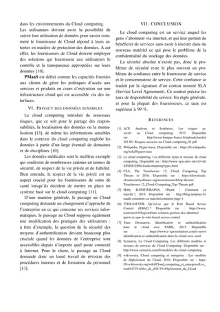 dans les environnements du Cloud computing.
Les utilisateurs doivent avoir la possibilité de
suivre leur utilisation de données pour savoir com-
ment le fournisseur de Cloud répond à leurs at-
tentes en matière de protection des données. A cet
effet, les fournisseurs de Cloud doivent employer
des solutions qui fournissent aux utilisateurs le
contrôle et la transparence appropriées sur leurs
données [10].
PMaaS est défini comme les capacités fournies
aux clients de gérer les politiques d’accès aux
services et produits en cours d’exécution sur une
infrastructure cloud qui est accessible via des in-
terfaces.
VI. PRIVACY DES DONNÉES SENSIBLES
Le cloud computing introduit de nouveaux
risques, que ce soit pour le partage des respon-
sabilités, la localisation des données ou la mutua-
lisation [13], de même les informations sensibles
dans le contexte du cloud computing englobe les
données à partir d’un large éventail de domaines
et de disciplines [10].
Les données médicales sont le meilleur exemple
qui soulèvent de nombreuses craintes en termes de
sécurité, de respect de la vie privée et de fiabilité.
Bien entendu, le respect de la vie privée est un
aspect crucial pour les fournisseurs de soins de
santé lorsqu’ils décident de mettre en place un
système basé sur le cloud computing [11].
D’une manière générale, le passage au Cloud
computing demande un changement d’approche de
l’entreprise en ce qui concerne ses services infor-
matiques, le passage au Cloud suppose également
une modification des pratiques des utilisateurs :
à titre d’exemple, la question de la sécurité des
moyens d’authentification devient beaucoup plus
cruciale quand les données de l’entreprise sont
accessibles depuis n’importe quel poste connecté
à Internet. Pour le client, le passage au Cloud
demande donc un lourd travail de révision des
procédures internes et de formation du personnel
[13].
VII. CONCLUSION
Le cloud computing est un service auquel les
gens s’abonnent via internet, et qui leur permet de
bénéficier de services sans avoir à investir dans du
nouveau matériel ce qui pose le problème de la
confidentialité du stockage des données.
La sécurité absolue n’existe pas, donc le pro-
blème de sécurité reste le plus souvent un pro-
blème de confiance entre le fournisseur de service
et le consommateur de service. Cette confiance se
traduit par la signature d’un contrat nommé SLA
(Service Level Agreement). Ce contrat précise les
taux de disponibilité du service. En règle générale,
et pour la plupart des fournisseurs, ce taux est
supérieur à 99 %.
REFERENCES
[1] ACP, Analyses et Syntheses, Les risques as-
sociés au Cloud computing, 2013. Disponible
sur : http://www.banque-france.fr/uploads/media/
201307-Risques-associes-au-Cloud-computing_01.pdf
[2] Wikipédia, Hyperviseur. Disponible sur : https://fr.wikipedia.
org/wiki/Hyperviseur
[3] Le cloud computing, Les différents types et niveaux de cloud
computing. Disponible sur : http://www-igm.univ-mlv.fr/~dr/
XPOSE2009/cloudcomputing/types.html
[4] CSA, The Treacherous 12, Cloud Computing Top
Threats in 2016. Disponible sur : https://downloads.
cloudsecurityalliance.org/assets/research/top-threats/
Treacherous-12_Cloud-Computing_Top-Threats.pdf
[5] Hoby RATSITOBAINA, OAuth : Comment ça
marche ?, 2014. Disponible sur : http://blog.netapsys.fr/
oauth-comment-ca-marche/comment-page-1
[6] TOOLS4EVER, Qu’est-ce que le Role Based Access
Control (RBAC) ? Disponible sur : https://www.
tools4ever.fr/logiciel/iam-solution-gestion-des-identites/
quest-ce-que-le-role-based-access-control
[7] Yann Desmarest, Identification et authentification
dans le cloud avec SAML, 2015. Disponible
sur : https://www.e-xpertsolutions.com/e-news/
identification-et-authentification-dans-le-cloud-avec-saml
[8] Systancia, Le Cloud Computing, Les différents modèles et
niveaux de services du Cloud Computing. Disponible sur :
http://www.systancia.com/fr/modeles-du-cloud-computing
[9] wikiversity, Cloud computing et entreprise : Les modèles
de déploiement du Cloud, 2016. Disponible sur : https:
//fr.wikiversity.org/wiki/Cloud_computing_et_entreprise/Les_
mod%C3%A8les_de_d%C3%A9ploiement_du_Cloud
 
