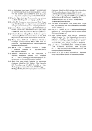 [10] Ali Gholami and Erwin Laure, SECURITY AND PRIVACY
OF SENSITIVE DATA IN CLOUD COMPUTING : A SUR-
VEY OF RECENT DEVELOPMENTS, 2015. Disponible
sur : https://arxiv.org/ftp/arxiv/papers/1601/1601.01498.pdf
[11] Lyndsey Gilpin, Santé : quel Cloud computing pour ce secteur
sensible ?, 2015. Disponible sur : http://goo.gl/alSLqY
[12] ANNA M., Avantages et inconvénients du Cloud Compu-
ting, 2012. Disponible sur : http://www.yeswecloud.fr/cloud/
avantages-et-inconvenients-du-cloud-computing-2-810.html
[13] Bertrand Pailhès et Armand Heslot, INTRODUCTION AU
CLOUD COMPUTING : RISQUES ET ENJEUX POUR LA
VIE PRIVEE, 2012. Disponible sur : http://goo.gl/8NxnKB
[14] Richard K. Lomotey et Ralph Deters, Middleware-Layer for
Authenticating Mobile Consumers of Amazon S3 Data, 2013.
Disponible sur : http://dl.acm.org/citation.cfm?id=2497218
[15] Thierry Albain, Shibboleth : la fédération d’identité en
mode Open Source (par Thierry Albain, SQLI), 2010. Dis-
ponible sur : http://www.journaldunet.com/developpeur/xml/
shibboleth-decryptage.shtml
[16] JANUA, SAML – Fédération d’identités – OpenAM
– Shibboleth. Disponible sur : http://www.janua.fr/
saml-federation-didentites
[17] Wikipédia, Organization for the Advancement of
Structured Information Standards, 2013. Disponible
sur : https://fr.wikipedia.org/wiki/Organization_for_the_
Advancement_of_Structured_Information_Standards
[18] Martin Gilje Jaatun, Cloud Computing First International
Conference, CloudCom 2009 Beijing, China, December
2009 Proceedings ,page 159, 2009. Disponible sur : https:
//books.google.co.ma/books?id=VKHwHChUFtUC&pg=
PR1&lpg=PR1&dq=Cloud+Computing+First+International+
Conference,+CloudCom+2009+Beijing,+China,+December+
2009+Proceedings&source=bl&ots=2zK_t38pxt&sig=
3nHW9BUKYVYSPh3GUNBWW2HECU4&hl=fr&sa=X&
redir_esc=y#v=onepage&q=Cloud%20Computing%20First%
20International%20Conference%2C%20CloudCom%
202009%20Beijing%2C%20China%2C%20December%
202009%20Proceedings&f=false
[19] Amit Sahai et Brent Waters, Fuzzy Identity-Based Encryp-
tion, 2005. Disponible sur : http://link.springer.com/chapter/
10.1007/11426639_27
[20] Eike KILTZ a Gregory NEVEN b , Identity-Based Signatures.
Disponible sur : http://homepage.ruhr-uni-bochum.de/Eike.
Kiltz/papers/ibschapter.pdf
[21] Franz Ferdinand Brasser ; Mihai Bucicoiu ; Ahmad-Reza
Sadeghi, Swap and Play : Live Updating Hypervisors and Its
Application to Xen, 2014. Disponible sur : https://www.trust.
informatik.tu-darmstadt.de/publications/publication-details/
?no_cache=1&tx_bibtex_pi1[pub_id]=TUD-CS-2014-0918
[22] Adi Shamir, IDENTITY-BASED CRYPTOSYSTEMS
AND SIGNATURE SCHEMES, 1984. Disponible
sur : https://discovery.csc.ncsu.edu/Courses/csc774-S08/
reading-assignments/shamir84.pdf
[23] unixtech, C’est quoi la PKI ?. Disponible sur : http://www.
gavage.com/ifpi-belge-poursuit-les-utilisateurs-de-napster
 