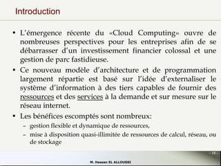 Introduction
• L’émergence récente du «Cloud Computing» ouvre de
nombreuses perspectives pour les entreprises afin de se
débarrasser d’un investissement financier colossal et une
gestion de parc fastidieuse.
• Ce nouveau modèle d’architecture et de programmation
largement répartie est basé sur l’idée d’externaliser le
système d’information à des tiers capables de fournir des
ressources et des services à la demande et sur mesure sur le
réseau internet.
• Les bénéfices escomptés sont nombreux:
– gestion flexible et dynamique de ressources,
– mise à disposition quasi-illimitée de ressources de calcul, réseau, ou
de stockage
- 10 M. Hassan EL ALLOUSSI

 