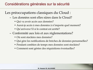 Considérations générales sur la sécurité
Les préoccupations classiques du Cloud :
– Les données sont elles sûres dans le Cloud?
• Qui va avoir accès aux données?
• Aurai-je accès à mes données à n’importe quel moment?
• Qu’arrivera t’il si le contrat est arrêté?

– Conformité aux lois et aux règlementations?
• Où sont stockées mes données?
• Qui gère les notifications de brèches de données personnelles?
• Pendant combien de temps mes données sont stockées?
• Comment sont gérées des réquisitions éventuelles?

- 13 M. Hassan EL ALLOUSSI

 
