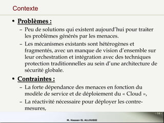 Contexte
• Problèmes :
– Peu de solutions qui existent aujourd’hui pour traiter
les problèmes générés par les menaces.
– Les mécanismes existants sont hétérogènes et
fragmentés, avec un manque de vision d’ensemble sur
leur orchestration et intégration avec des techniques
protection traditionnelles au sein d’une architecture de
sécurité globale.

• Contraintes :
– La forte dépendance des menaces en fonction du
modèle de service et de déploiement du « Cloud »,
– La réactivité nécessaire pour déployer les contremesures,
- 14 M. Hassan EL ALLOUSSI

 