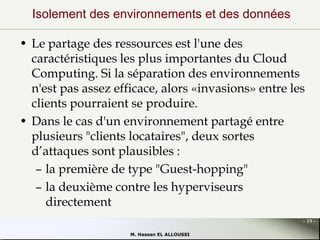 Isolement des environnements et des données
• Le partage des ressources est l'une des
caractéristiques les plus importantes du Cloud
Computing. Si la séparation des environnements
n'est pas assez efficace, alors «invasions» entre les
clients pourraient se produire.
• Dans le cas d'un environnement partagé entre
plusieurs "clients locataires", deux sortes
d’attaques sont plausibles :
– la première de type "Guest-hopping"
– la deuxième contre les hyperviseurs
directement
- 19 M. Hassan EL ALLOUSSI

 