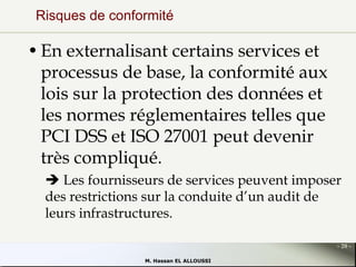 Risques de conformité

• En externalisant certains services et
processus de base, la conformité aux
lois sur la protection des données et
les normes réglementaires telles que
PCI DSS et ISO 27001 peut devenir
très compliqué.
 Les fournisseurs de services peuvent imposer
des restrictions sur la conduite d’un audit de
leurs infrastructures.
- 20 M. Hassan EL ALLOUSSI

 