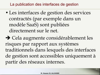 La publication des interfaces de gestion

• Les interfaces de gestion des services
contractés (par exemple dans un
modèle SaaS) sont publiées
directement sur le net.
 Cela augmente considérablement les
risques par rapport aux systèmes
traditionnels dans lesquels des interfaces
de gestion sont accessibles uniquement à
partir des réseaux internes.
- 21 M. Hassan EL ALLOUSSI

 