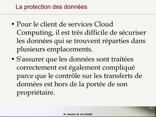 La protection des données

• Pour le client de services Cloud
Computing, il est très difficile de sécuriser
les données qui se trouvent réparties dans
plusieurs emplacements.
• S'assurer que les données sont traitées
correctement est également compliqué
parce que le contrôle sur les transferts de
données est hors de la portée de son
propriétaire.
- 22 M. Hassan EL ALLOUSSI

 