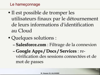Le hameçonnage

• Il est possible de tromper les
utilisateurs finaux par le détournement
de leurs informations d'identification
au Cloud
• Quelques solutions :
– Salesforce.com : Filtrage de la connexion
– Google Apps / Docs / Services : revérification des sessions connectées et de
mot de passes
- 26 M. Hassan EL ALLOUSSI

 