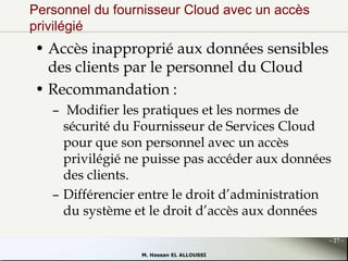 Personnel du fournisseur Cloud avec un accès
privilégié

• Accès inapproprié aux données sensibles
des clients par le personnel du Cloud
• Recommandation :
– Modifier les pratiques et les normes de
sécurité du Fournisseur de Services Cloud
pour que son personnel avec un accès
privilégié ne puisse pas accéder aux données
des clients.
– Différencier entre le droit d’administration
du système et le droit d’accès aux données
- 27 M. Hassan EL ALLOUSSI

 