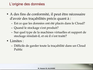 L’origine des données
• A des fins de conformité, il peut être nécessaire
d'avoir des traçabilités précis quant à :
– Est ce que les données ont été placés dans le Cloud?
– Quand le stockage s'est produit?
– Sur quel type de la machines virtuelles et support de
stockage résidait-il, et où il s’est traité?

• Limites :
– Difficile de garder toute la traçabilité dans un Cloud
Public

- 28 M. Hassan EL ALLOUSSI

 