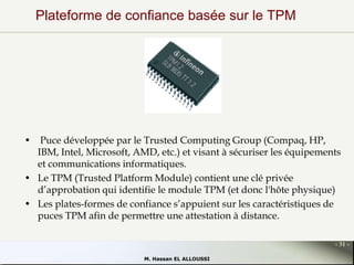 Plateforme de confiance basée sur le TPM

• Puce développée par le Trusted Computing Group (Compaq, HP,
IBM, Intel, Microsoft, AMD, etc.) et visant à sécuriser les équipements
et communications informatiques.
• Le TPM (Trusted Platform Module) contient une clé privée
d’approbation qui identifie le module TPM (et donc l'hôte physique)
• Les plates-formes de confiance s’appuient sur les caractéristiques de
puces TPM afin de permettre une attestation à distance.
- 31 M. Hassan EL ALLOUSSI

 