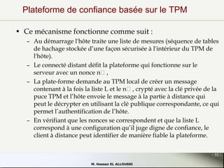 Plateforme de confiance basée sur le TPM
• Ce mécanisme fonctionne comme suit :
– Au démarrage l'hôte traite une liste de mesures (séquence de tables
de hachage stockée d’une façon sécurisée à l'intérieur du TPM de
l'hôte).
– Le connecté distant défit la plateforme qui fonctionne sur le
serveur avec un nonce nᵤ,
– La plate-forme demande au TPM local de créer un message
contenant à la fois la liste L et le nᵤ, crypté avec la clé privée de la
puce TPM et l’hôte envoie le message à la partie à distance qui
peut le décrypter en utilisant la clé publique correspondante, ce qui
permet l’authentification de l’hôte.
– En vérifiant que les nonces se correspondent et que la liste L
correspond à une configuration qu’il juge digne de confiance, le
client à distance peut identifier de manière fiable la plateforme.
- 32 M. Hassan EL ALLOUSSI

 
