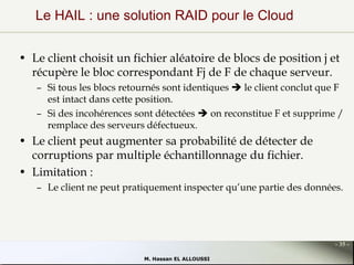 Le HAIL : une solution RAID pour le Cloud
• Le client choisit un fichier aléatoire de blocs de position j et
récupère le bloc correspondant Fj de F de chaque serveur.
– Si tous les blocs retournés sont identiques  le client conclut que F
est intact dans cette position.
– Si des incohérences sont détectées  on reconstitue F et supprime /
remplace des serveurs défectueux.

• Le client peut augmenter sa probabilité de détecter de
corruptions par multiple échantillonnage du fichier.
• Limitation :
– Le client ne peut pratiquement inspecter qu’une partie des données.

- 35 M. Hassan EL ALLOUSSI

 