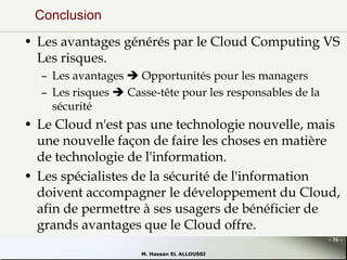 Conclusion
• Les avantages générés par le Cloud Computing VS
Les risques.
– Les avantages  Opportunités pour les managers
– Les risques  Casse-tête pour les responsables de la
sécurité

• Le Cloud n'est pas une technologie nouvelle, mais
une nouvelle façon de faire les choses en matière
de technologie de l'information.
• Les spécialistes de la sécurité de l'information
doivent accompagner le développement du Cloud,
afin de permettre à ses usagers de bénéficier de
grands avantages que le Cloud offre.
- 36 M. Hassan EL ALLOUSSI

 