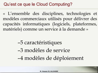 Qu’est ce que le Cloud Computing?
« L’ensemble des disciplines, technologies et
modèles commerciaux utilisés pour délivrer des
capacités informatiques (logiciels, plateformes,
matériels) comme un service à la demande »

–5 caractéristiques
–3 modèles de service
–4 modèles de déploiement
-5M. Hassan EL ALLOUSSI

 