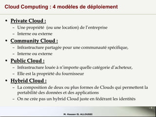 Cloud Computing : 4 modèles de déploiement
• Private Cloud :
– Une propriété (ou une location) de l’entreprise
– Interne ou externe

• Community Cloud :
– Infrastructure partagée pour une communauté spécifique,
– Interne ou externe

• Public Cloud :
– Infrastructure louée à n’importe quelle catégorie d’acheteur,
– Elle est la propriété du fournisseur

• Hybrid Cloud :
– La composition de deux ou plus formes de Clouds qui permettent la
portabilité des données et des applications
– On ne crée pas un hybrid Cloud juste en fédérant les identités
-8M. Hassan EL ALLOUSSI

 