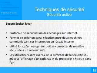 I- Introduction
II- Un peu d’histoire
III- Enjeux de la sécurité des SI
IV- Les menaces
V- Techniques de sécurité
VI- Processus de sécurisation
VII- Conclusion
15
Techniques de sécurité
Sécurité active
Secure Socket layer
• Protocole de sécurisation des échanges sur Internet
• Permet de créer un canal sécurisé entre deux machines
communiquant sur Internet ou un réseau interne
• utilisé lorsqu'un navigateur doit se connecter de manière
sécurisée à un serveur web.
• Les utilisateurs sont avertis de la présence de la sécurité SSL
grâce à l'affichage d'un cadenas et du protocole « https » dans
l'url
 