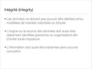 Disponibilité (Availability)
• Les ressources et les services doivent être garantis en performance
(temps de réponse) et en fonctionnement (% de disponibilité)
• La disponibilité d’un système informatique peut être affectée :
• par des soucis techniques (dysfonctionnement d’un ordinateur
ou d’un équipement de télécommunication)
• Par des phénomènes naturels (inondation)
• Par des causes humaines (accidentelles ou délibérées)
• Exemple : Disponibilité de 99.99 % : 2h d’interruption de
service par an

 