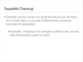 Auditabilité (Auditability)
• Capacité d’un système à pouvoir être audité pour
s’assurer de la validité et de la ﬁabilité de ses informations
et pour évaluer l’application des diverses procédures
d’exploitation et processus de gestion et de contrôle
• Exemple : horodatage et imputabilité des actions
effectuées par un salarié sur son poste de travail (carte
à puce ou token + PKI + chiffrement du disque)

 