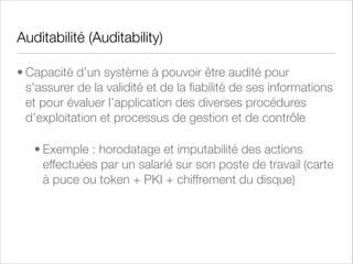 Contrôle d’Accès
• Processus de délivrance de droits d’accès à des personnes, à des
programmes ou à des ordinateurs dûment autorisés à accéder, en lecture
et/ou en écriture, à des ressources informatiques.
• Par extension sémantique, mécanisme destiné à limiter l’utilisation de
ressources spéciﬁques à des utilisateurs autorisés
• Pare-feu (ﬁrewall) : règles par protocole, origine, destination
• Constitue la première ligne d’une Défense en profondeur (defense in depth)
• Besoin d’en connaître (need to know)
• Horodatage, Non-répudation, Imputabilité

 